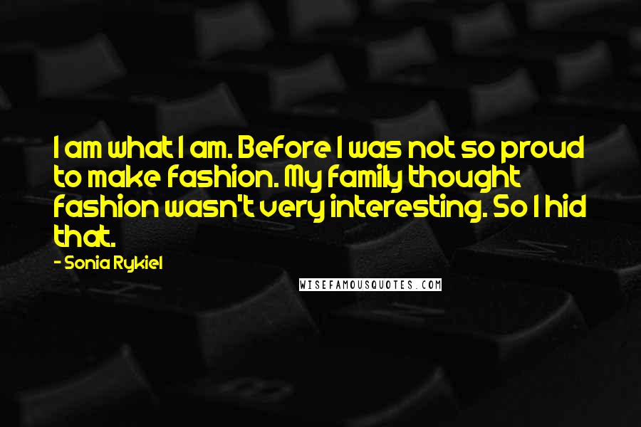 Sonia Rykiel Quotes: I am what I am. Before I was not so proud to make fashion. My family thought fashion wasn't very interesting. So I hid that.