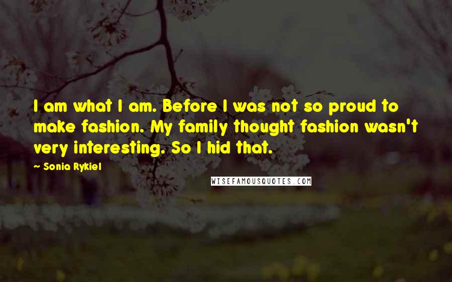 Sonia Rykiel Quotes: I am what I am. Before I was not so proud to make fashion. My family thought fashion wasn't very interesting. So I hid that.