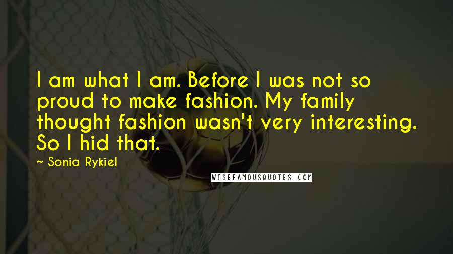 Sonia Rykiel Quotes: I am what I am. Before I was not so proud to make fashion. My family thought fashion wasn't very interesting. So I hid that.