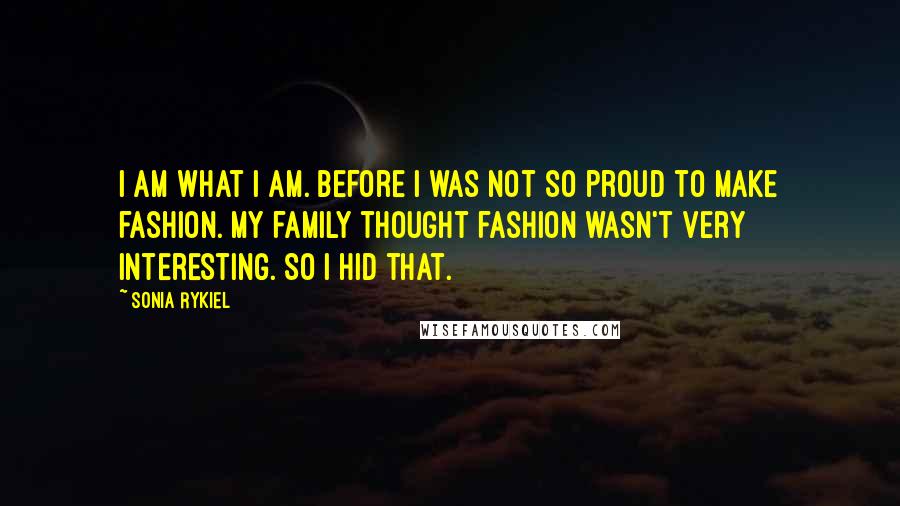 Sonia Rykiel Quotes: I am what I am. Before I was not so proud to make fashion. My family thought fashion wasn't very interesting. So I hid that.