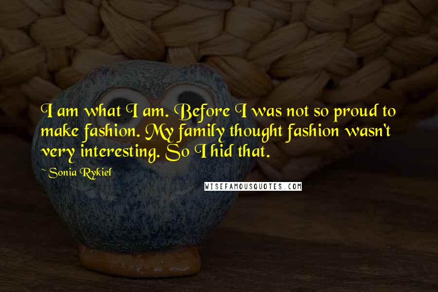 Sonia Rykiel Quotes: I am what I am. Before I was not so proud to make fashion. My family thought fashion wasn't very interesting. So I hid that.