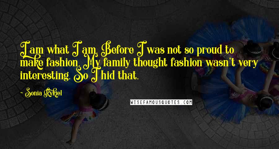 Sonia Rykiel Quotes: I am what I am. Before I was not so proud to make fashion. My family thought fashion wasn't very interesting. So I hid that.