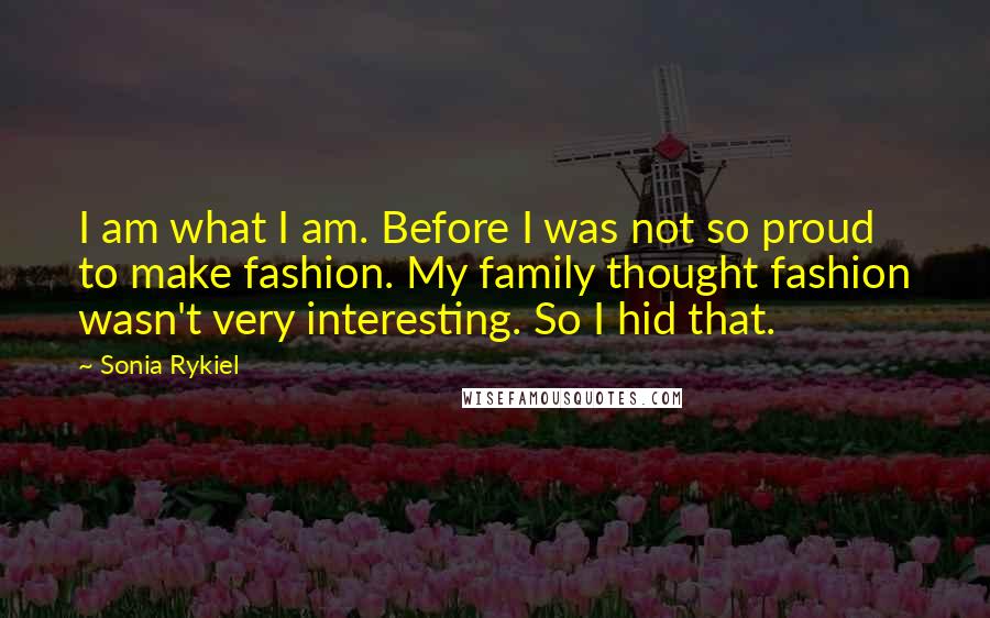 Sonia Rykiel Quotes: I am what I am. Before I was not so proud to make fashion. My family thought fashion wasn't very interesting. So I hid that.