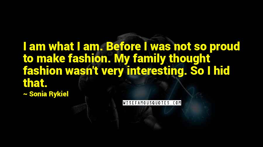 Sonia Rykiel Quotes: I am what I am. Before I was not so proud to make fashion. My family thought fashion wasn't very interesting. So I hid that.