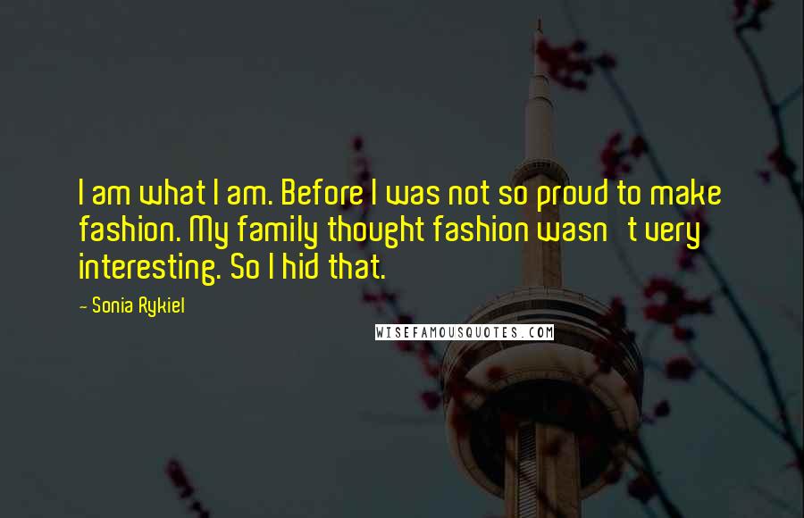 Sonia Rykiel Quotes: I am what I am. Before I was not so proud to make fashion. My family thought fashion wasn't very interesting. So I hid that.