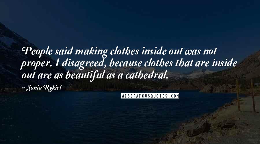 Sonia Rykiel Quotes: People said making clothes inside out was not proper. I disagreed, because clothes that are inside out are as beautiful as a cathedral.