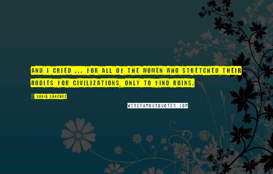 Sonia Sanchez Quotes: And I cried ... for all of the women who stretched their bodies for civilizations, only to find ruins.