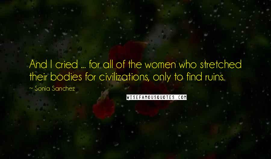 Sonia Sanchez Quotes: And I cried ... for all of the women who stretched their bodies for civilizations, only to find ruins.