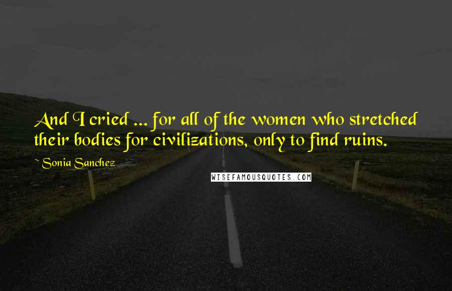 Sonia Sanchez Quotes: And I cried ... for all of the women who stretched their bodies for civilizations, only to find ruins.