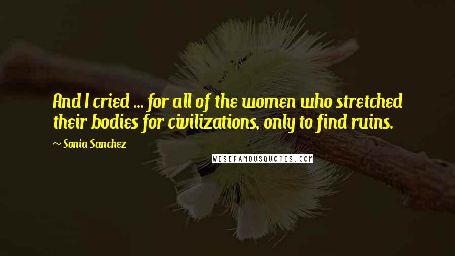 Sonia Sanchez Quotes: And I cried ... for all of the women who stretched their bodies for civilizations, only to find ruins.