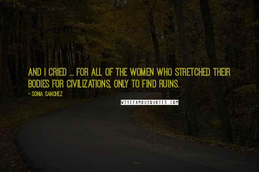 Sonia Sanchez Quotes: And I cried ... for all of the women who stretched their bodies for civilizations, only to find ruins.