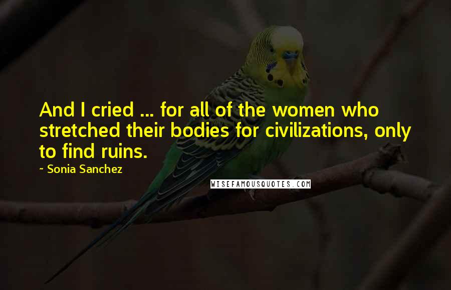 Sonia Sanchez Quotes: And I cried ... for all of the women who stretched their bodies for civilizations, only to find ruins.