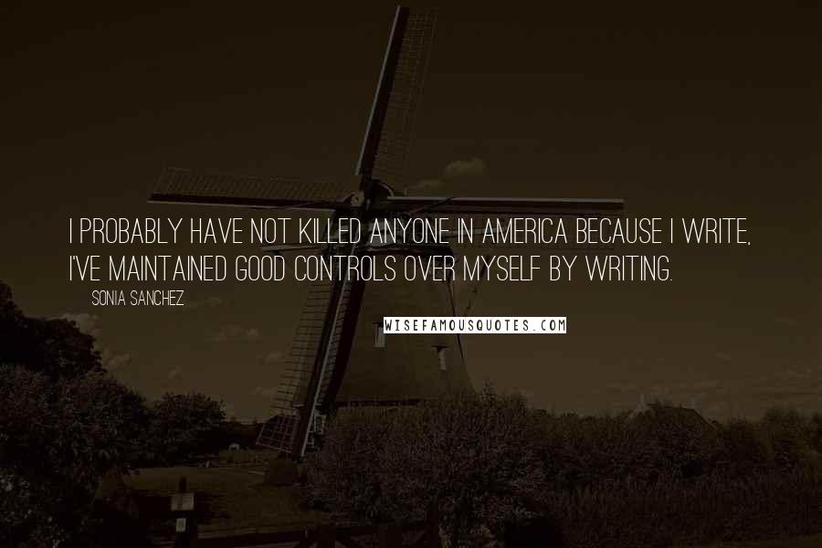 Sonia Sanchez Quotes: I probably have not killed anyone in America because I write, I've maintained good controls over myself by writing.