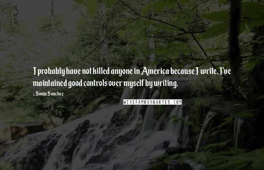 Sonia Sanchez Quotes: I probably have not killed anyone in America because I write, I've maintained good controls over myself by writing.