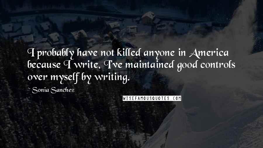 Sonia Sanchez Quotes: I probably have not killed anyone in America because I write, I've maintained good controls over myself by writing.