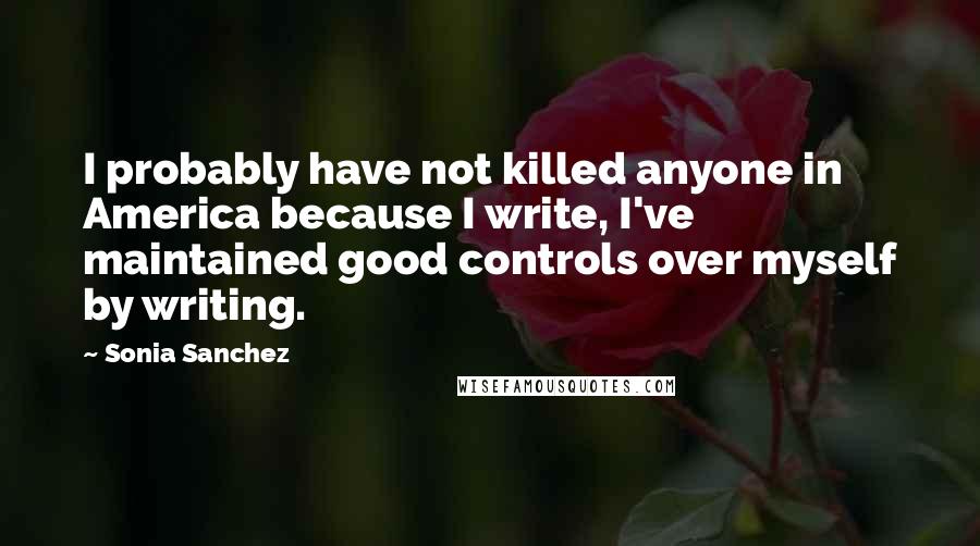 Sonia Sanchez Quotes: I probably have not killed anyone in America because I write, I've maintained good controls over myself by writing.