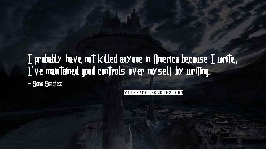 Sonia Sanchez Quotes: I probably have not killed anyone in America because I write, I've maintained good controls over myself by writing.