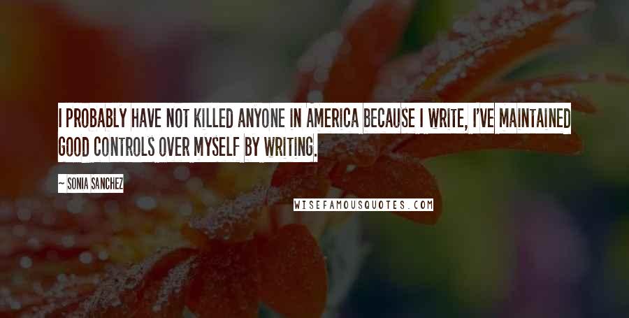 Sonia Sanchez Quotes: I probably have not killed anyone in America because I write, I've maintained good controls over myself by writing.