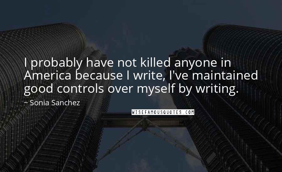 Sonia Sanchez Quotes: I probably have not killed anyone in America because I write, I've maintained good controls over myself by writing.