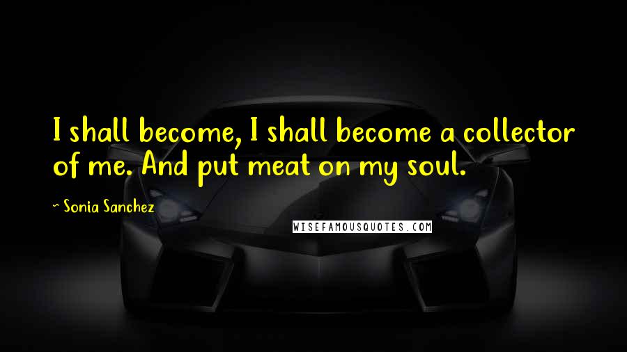 Sonia Sanchez Quotes: I shall become, I shall become a collector of me. And put meat on my soul.