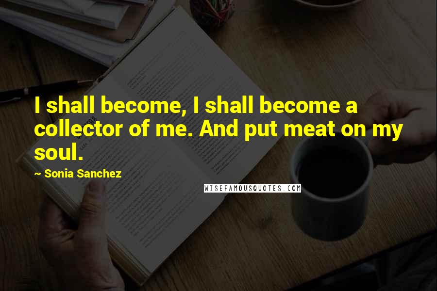 Sonia Sanchez Quotes: I shall become, I shall become a collector of me. And put meat on my soul.