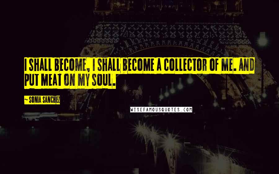 Sonia Sanchez Quotes: I shall become, I shall become a collector of me. And put meat on my soul.