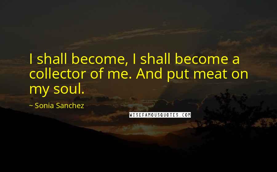 Sonia Sanchez Quotes: I shall become, I shall become a collector of me. And put meat on my soul.