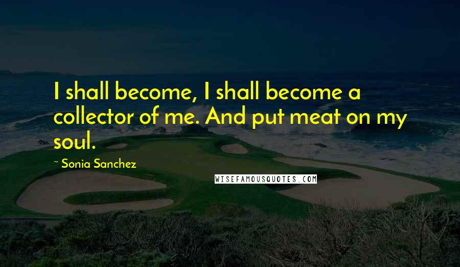 Sonia Sanchez Quotes: I shall become, I shall become a collector of me. And put meat on my soul.