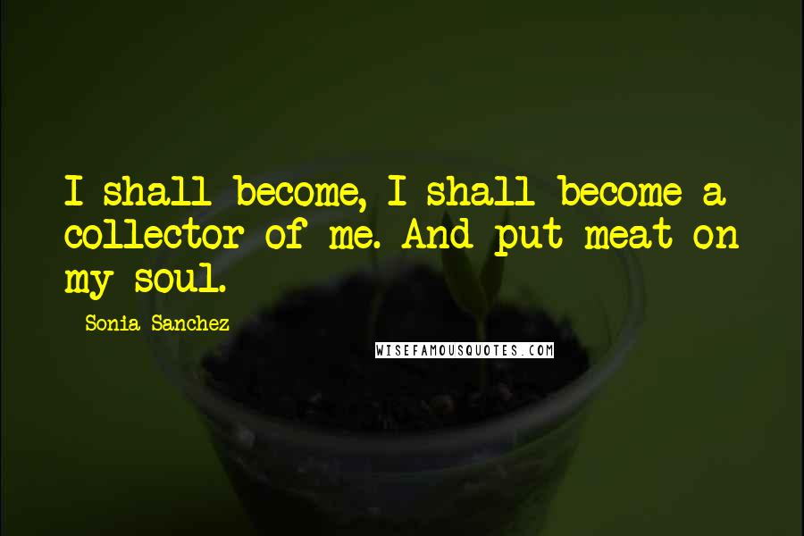 Sonia Sanchez Quotes: I shall become, I shall become a collector of me. And put meat on my soul.