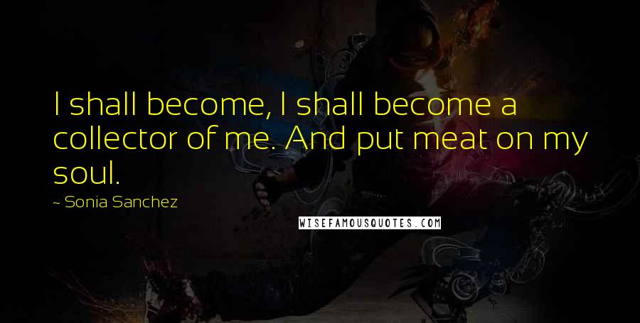 Sonia Sanchez Quotes: I shall become, I shall become a collector of me. And put meat on my soul.