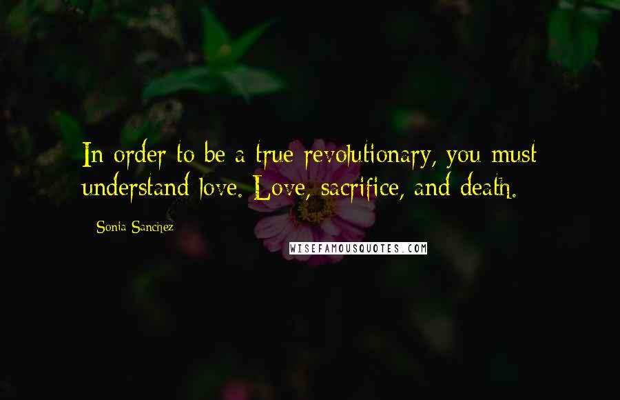 Sonia Sanchez Quotes: In order to be a true revolutionary, you must understand love. Love, sacrifice, and death.