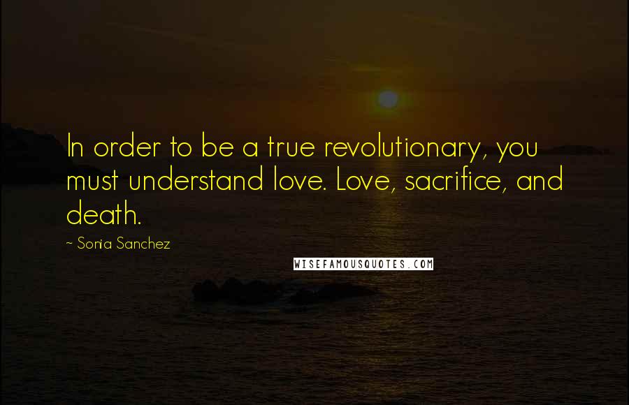 Sonia Sanchez Quotes: In order to be a true revolutionary, you must understand love. Love, sacrifice, and death.