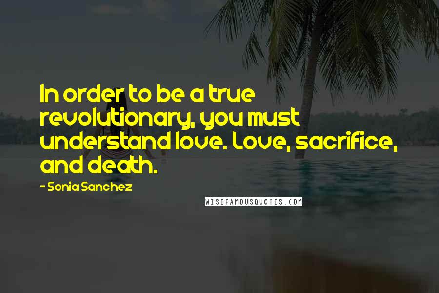 Sonia Sanchez Quotes: In order to be a true revolutionary, you must understand love. Love, sacrifice, and death.