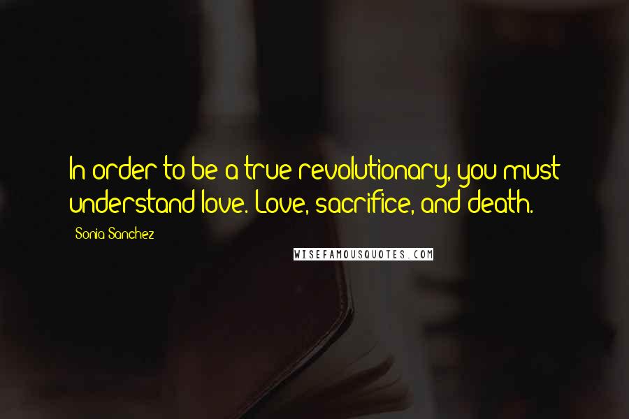 Sonia Sanchez Quotes: In order to be a true revolutionary, you must understand love. Love, sacrifice, and death.