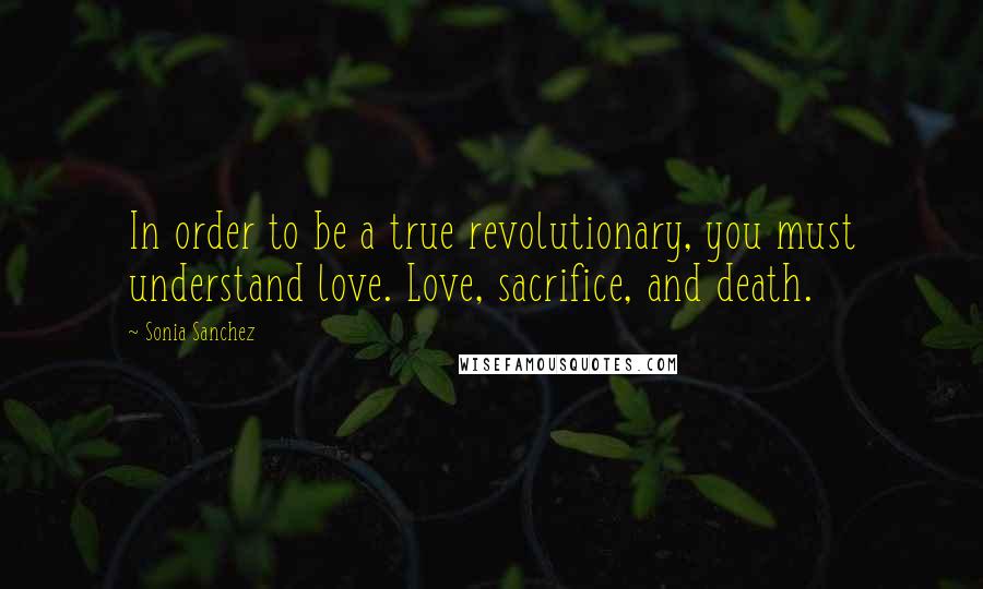 Sonia Sanchez Quotes: In order to be a true revolutionary, you must understand love. Love, sacrifice, and death.