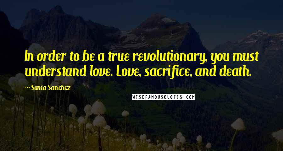 Sonia Sanchez Quotes: In order to be a true revolutionary, you must understand love. Love, sacrifice, and death.