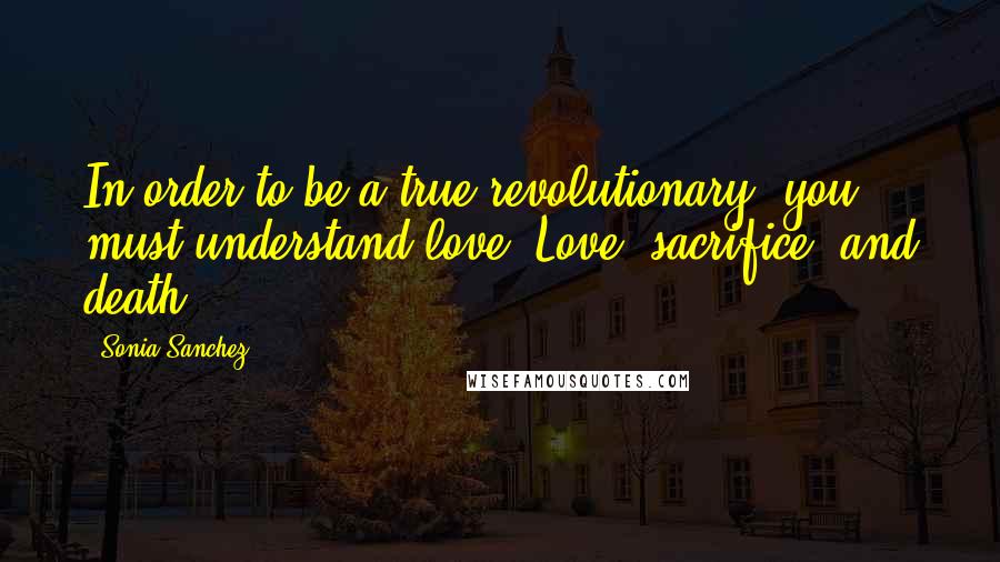 Sonia Sanchez Quotes: In order to be a true revolutionary, you must understand love. Love, sacrifice, and death.