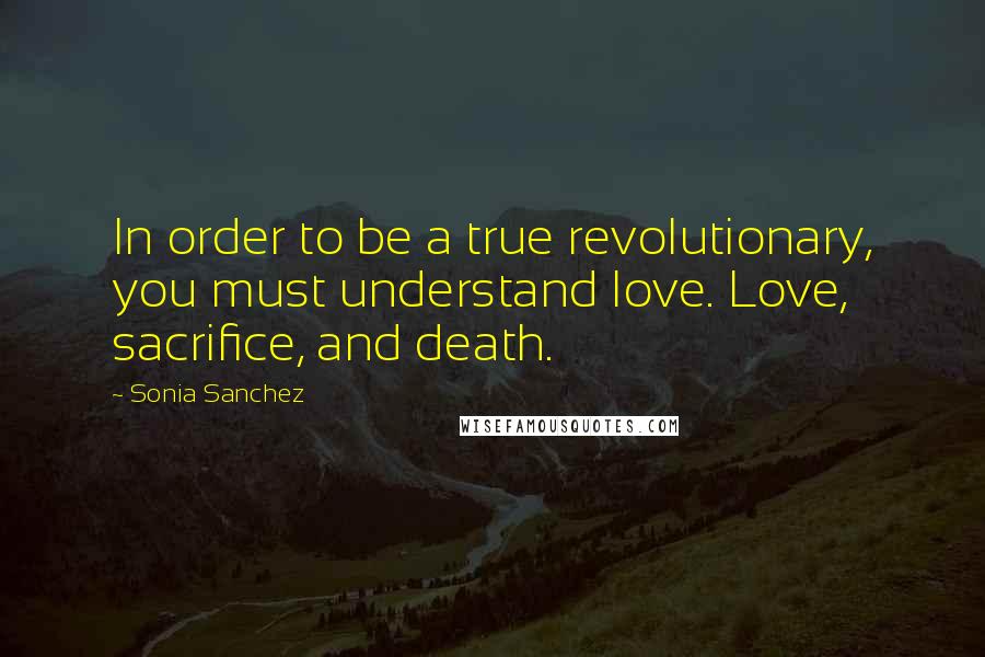 Sonia Sanchez Quotes: In order to be a true revolutionary, you must understand love. Love, sacrifice, and death.