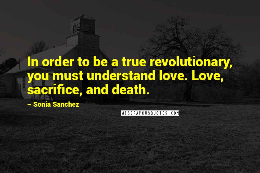 Sonia Sanchez Quotes: In order to be a true revolutionary, you must understand love. Love, sacrifice, and death.