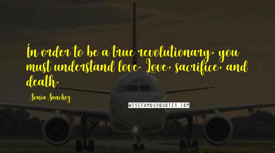 Sonia Sanchez Quotes: In order to be a true revolutionary, you must understand love. Love, sacrifice, and death.