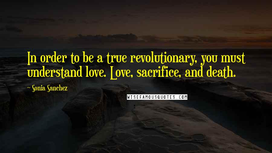 Sonia Sanchez Quotes: In order to be a true revolutionary, you must understand love. Love, sacrifice, and death.