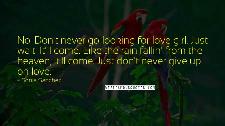 Sonia Sanchez Quotes: No. Don't never go looking for love girl. Just wait. It'll come. Like the rain fallin' from the heaven, it'll come. Just don't never give up on love.