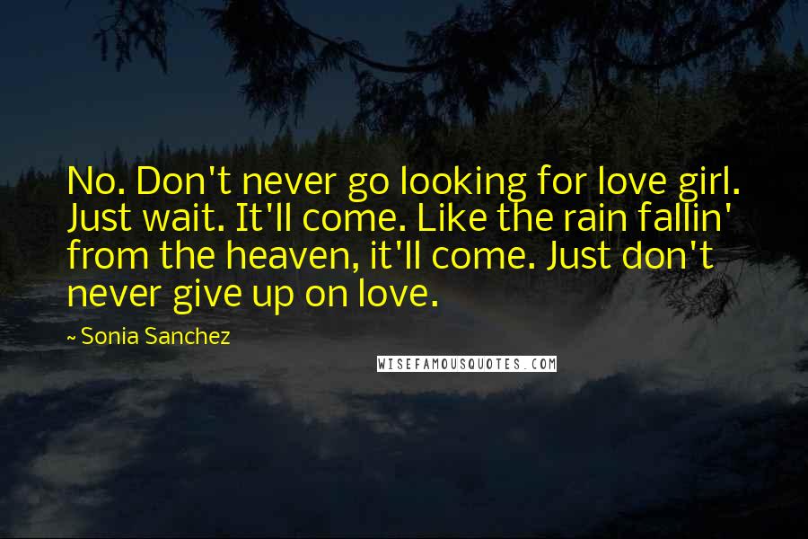 Sonia Sanchez Quotes: No. Don't never go looking for love girl. Just wait. It'll come. Like the rain fallin' from the heaven, it'll come. Just don't never give up on love.