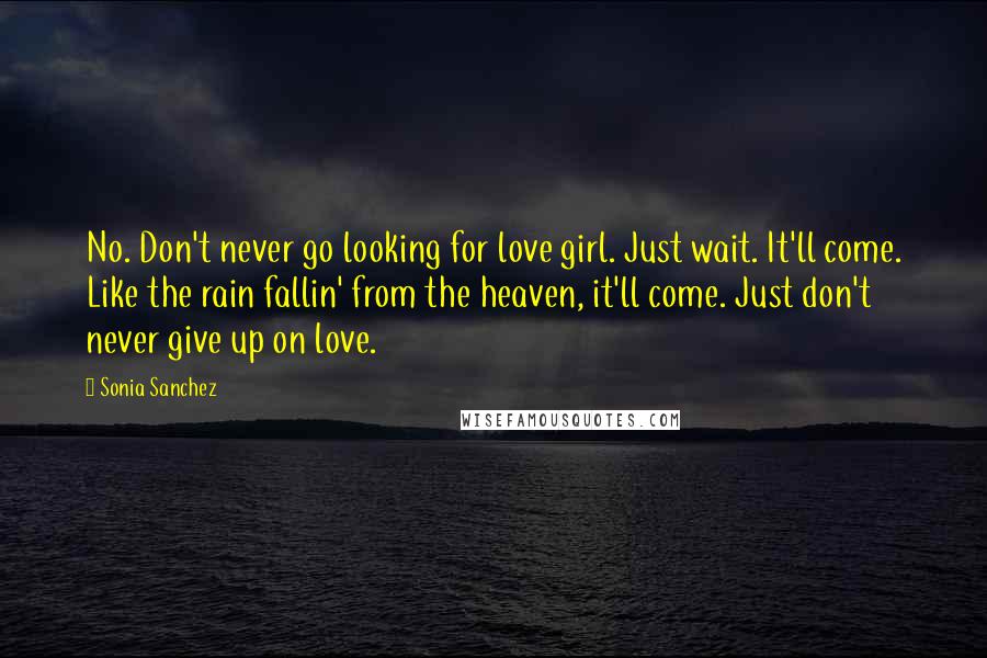 Sonia Sanchez Quotes: No. Don't never go looking for love girl. Just wait. It'll come. Like the rain fallin' from the heaven, it'll come. Just don't never give up on love.