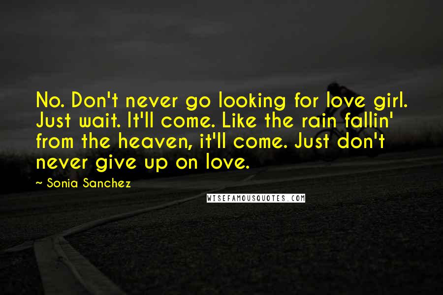 Sonia Sanchez Quotes: No. Don't never go looking for love girl. Just wait. It'll come. Like the rain fallin' from the heaven, it'll come. Just don't never give up on love.
