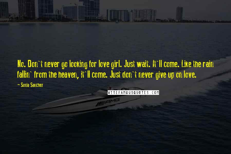 Sonia Sanchez Quotes: No. Don't never go looking for love girl. Just wait. It'll come. Like the rain fallin' from the heaven, it'll come. Just don't never give up on love.