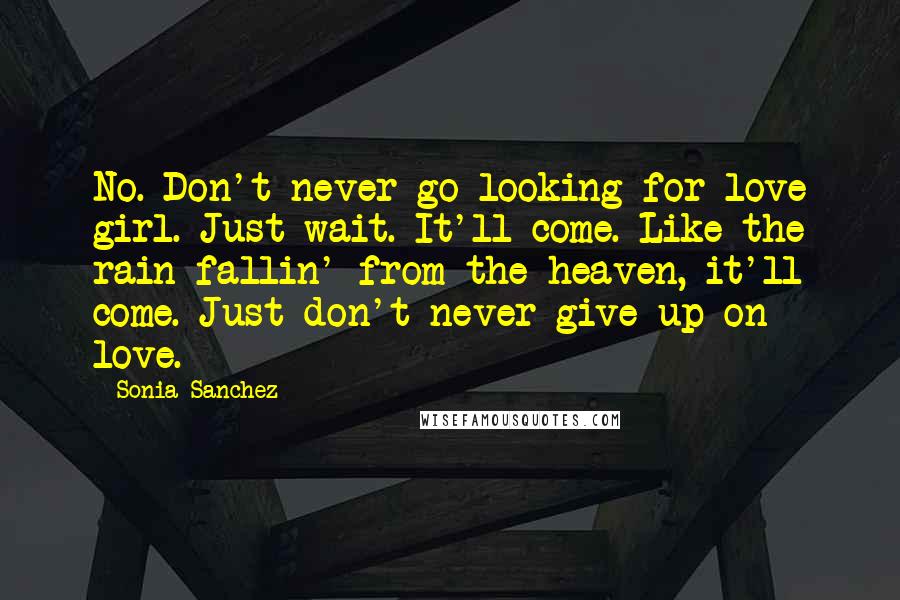 Sonia Sanchez Quotes: No. Don't never go looking for love girl. Just wait. It'll come. Like the rain fallin' from the heaven, it'll come. Just don't never give up on love.