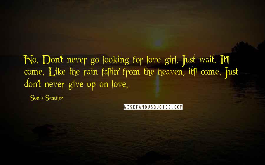 Sonia Sanchez Quotes: No. Don't never go looking for love girl. Just wait. It'll come. Like the rain fallin' from the heaven, it'll come. Just don't never give up on love.