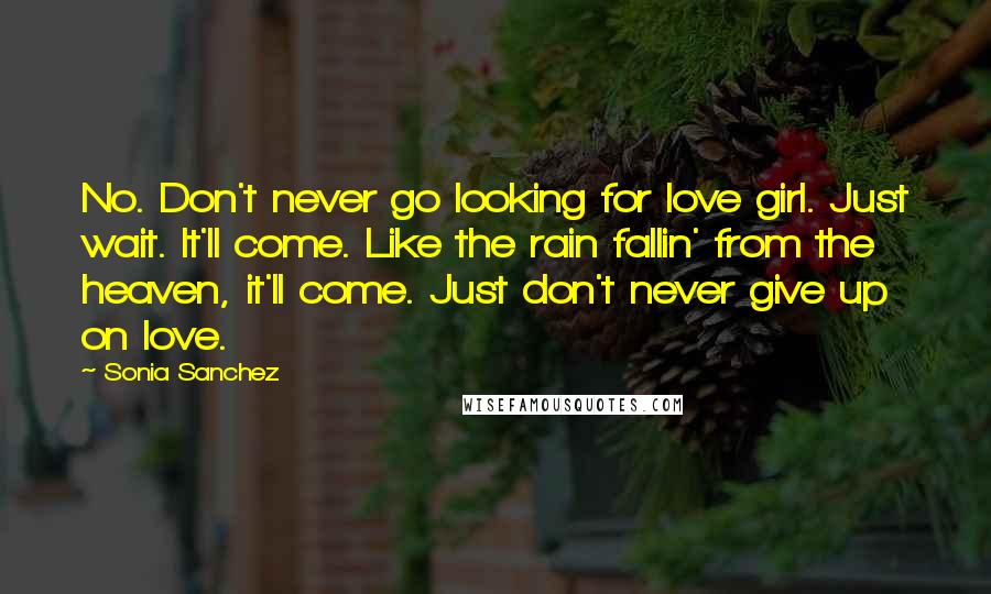 Sonia Sanchez Quotes: No. Don't never go looking for love girl. Just wait. It'll come. Like the rain fallin' from the heaven, it'll come. Just don't never give up on love.