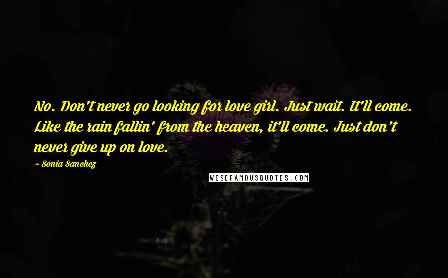 Sonia Sanchez Quotes: No. Don't never go looking for love girl. Just wait. It'll come. Like the rain fallin' from the heaven, it'll come. Just don't never give up on love.